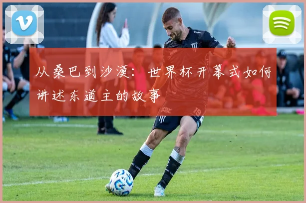 从桑巴到沙漠：世界杯开幕式如何讲述东道主的故事