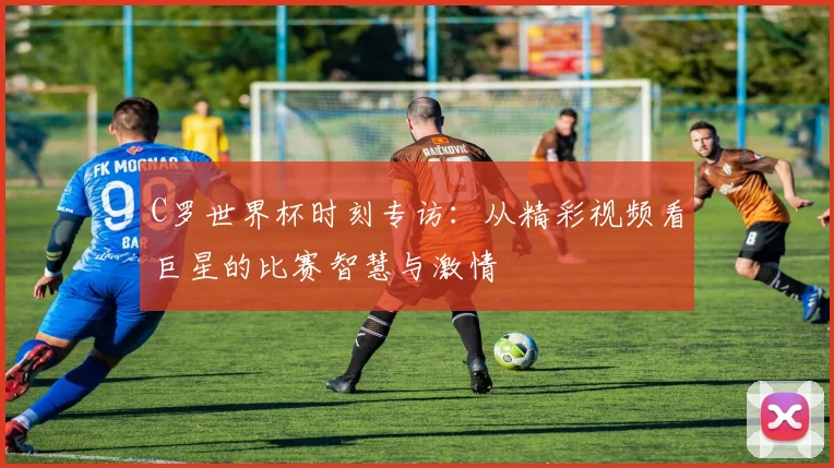 C罗世界杯时刻专访：从精彩视频看巨星的比赛智慧与激情