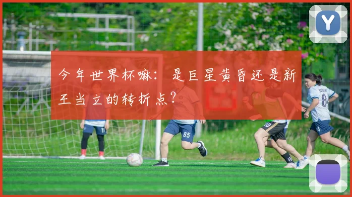今年世界杯嘛：是巨星黄昏还是新王当立的转折点？