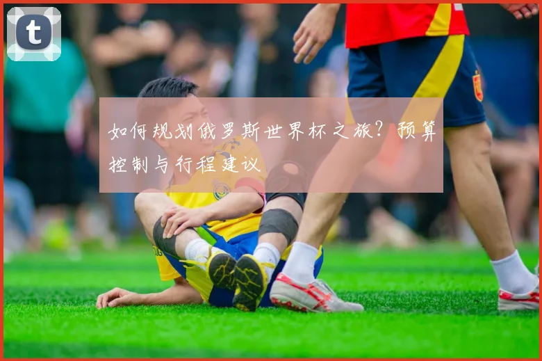如何规划俄罗斯世界杯之旅？预算控制与行程建议