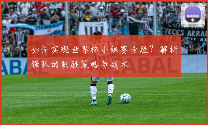 如何实现世界杯小组赛全胜？解析强队的制胜策略与战术