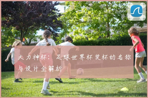 大力神杯:足球世界杯奖杯的名称与设计全解析