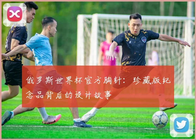 俄罗斯世界杯官方胸针：珍藏版纪念品背后的设计故事