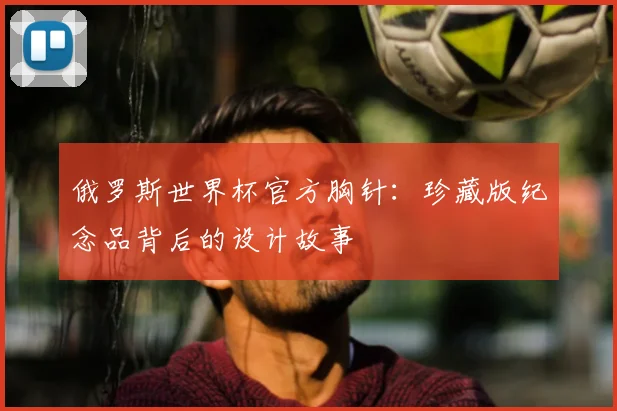俄罗斯世界杯官方胸针：珍藏版纪念品背后的设计故事
