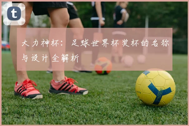 大力神杯：足球世界杯奖杯的名称与设计全解析