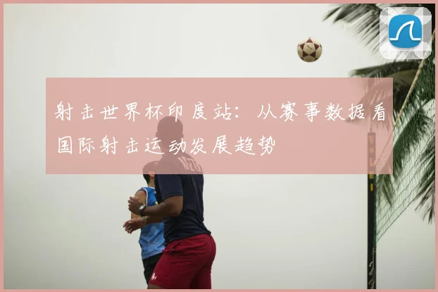 射击世界杯印度站:从赛事数据看国际射击运动发展趋势